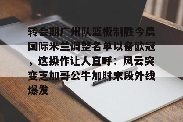 爱游戏-转会期广州队篮板制胜今晨国际米兰调整名单以备欧冠，这操作让人直呼：风云突变芝加哥公牛加时末段外线爆发